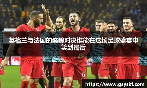 英格兰与法国的巅峰对决谁能在这场足球盛宴中笑到最后